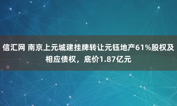 信汇网 南京上元城建挂牌转让元钰地产61%股权及相应债权，底价1.87亿元