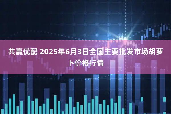 共赢优配 2025年6月3日全国主要批发市场胡萝卜价格行情