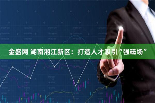 金盛网 湖南湘江新区：打造人才吸引“强磁场”