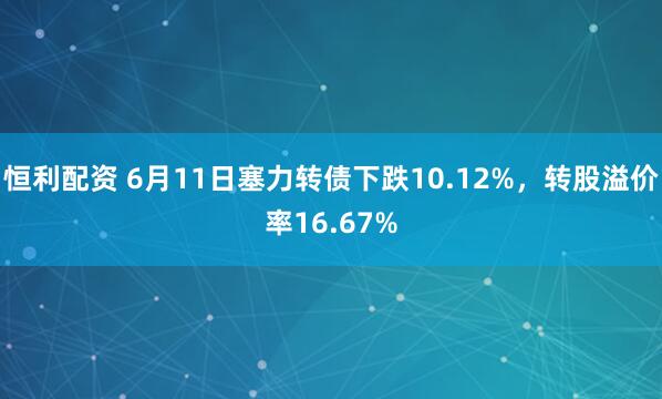 恒利配资 6月11日塞力转债下跌10.12%，转股溢价率16.67%