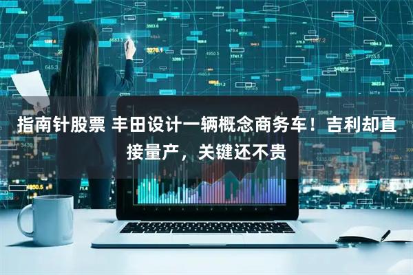 指南针股票 丰田设计一辆概念商务车！吉利却直接量产，关键还不贵