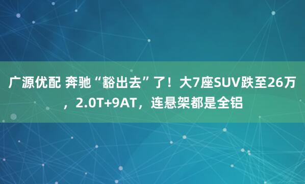 广源优配 奔驰“豁出去”了！大7座SUV跌至26万，2.0T+9AT，连悬架都是全铝