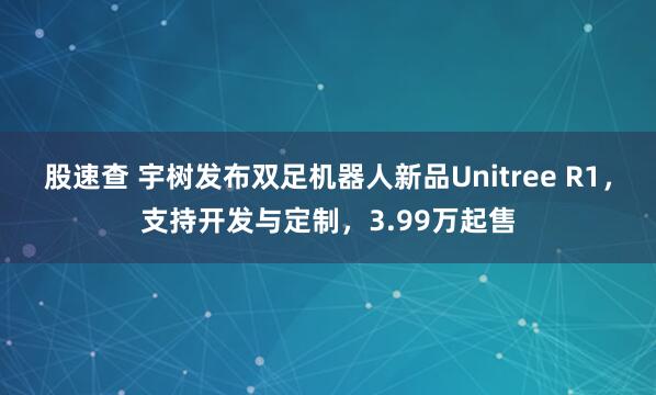 股速查 宇树发布双足机器人新品Unitree R1，支持开发与定制，3.99万起售