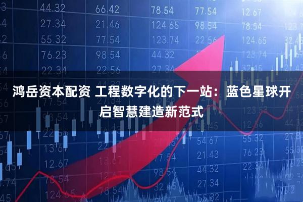 鸿岳资本配资 工程数字化的下一站：蓝色星球开启智慧建造新范式
