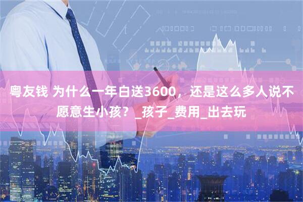 粤友钱 为什么一年白送3600，还是这么多人说不愿意生小孩？_孩子_费用_出去玩