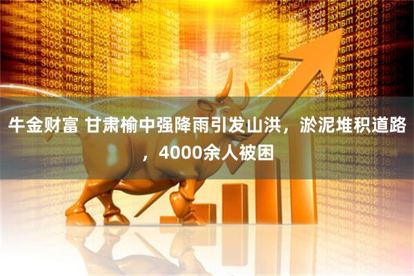 牛金财富 甘肃榆中强降雨引发山洪，淤泥堆积道路，4000余人被困