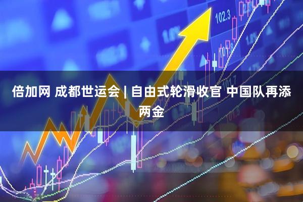 倍加网 成都世运会 | 自由式轮滑收官 中国队再添两金