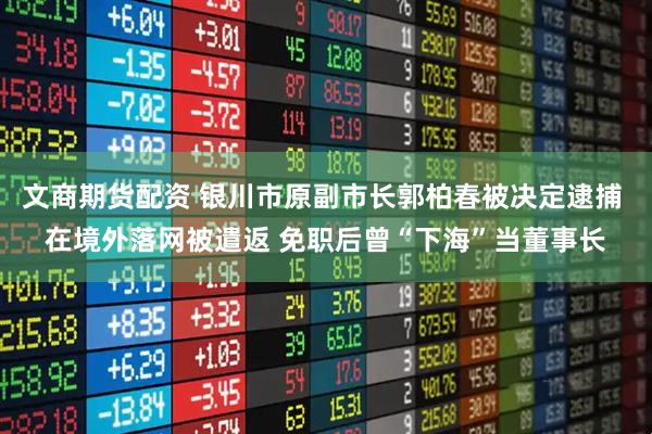 文商期货配资 银川市原副市长郭柏春被决定逮捕 在境外落网被遣返 免职后曾“下海”当董事长