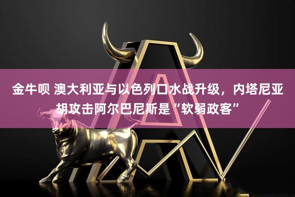 金牛呗 澳大利亚与以色列口水战升级，内塔尼亚胡攻击阿尔巴尼斯是“软弱政客”