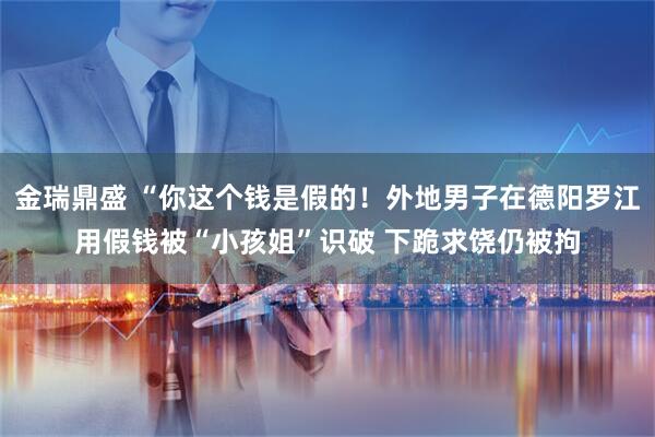 金瑞鼎盛 “你这个钱是假的！外地男子在德阳罗江用假钱被“小孩姐”识破 下跪求饶仍被拘