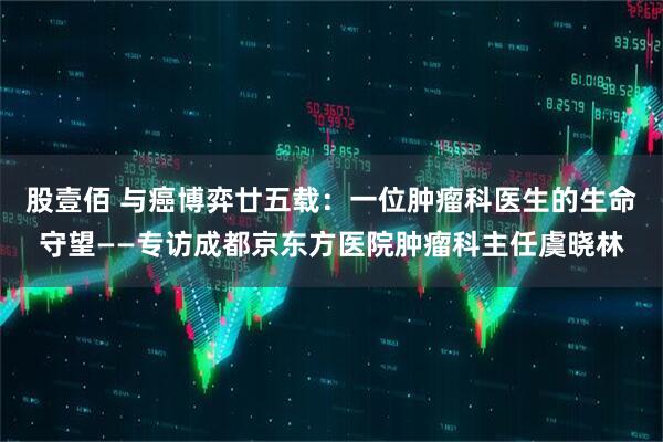股壹佰 与癌博弈廿五载：一位肿瘤科医生的生命守望——专访成都京东方医院肿瘤科主任虞晓林