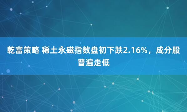 乾富策略 稀土永磁指数盘初下跌2.16%，成分股普遍走低
