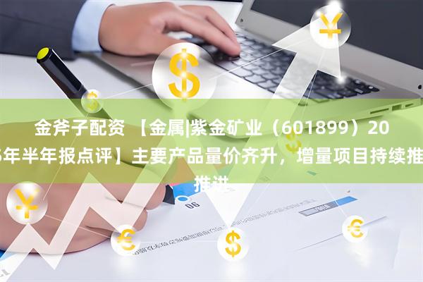 金斧子配资 【金属|紫金矿业（601899）2025年半年报点评】主要产品量价齐升，增量项目持续推进