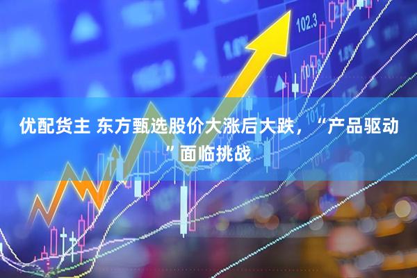 优配货主 东方甄选股价大涨后大跌，“产品驱动”面临挑战