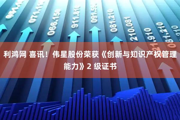 利鸿网 喜讯！伟星股份荣获《创新与知识产权管理能力》2 级证书