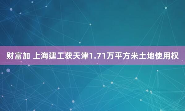 财富加 上海建工获天津1.71万平方米土地使用权