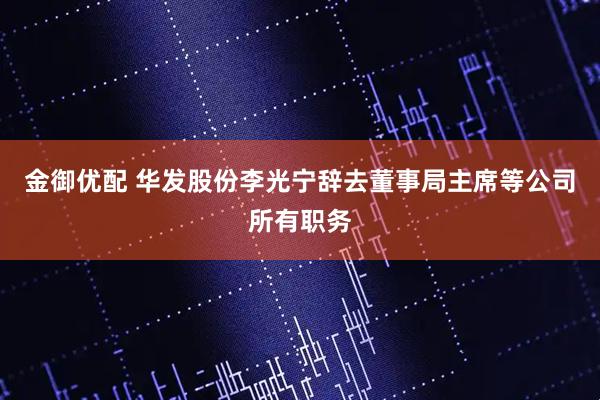 金御优配 华发股份李光宁辞去董事局主席等公司所有职务
