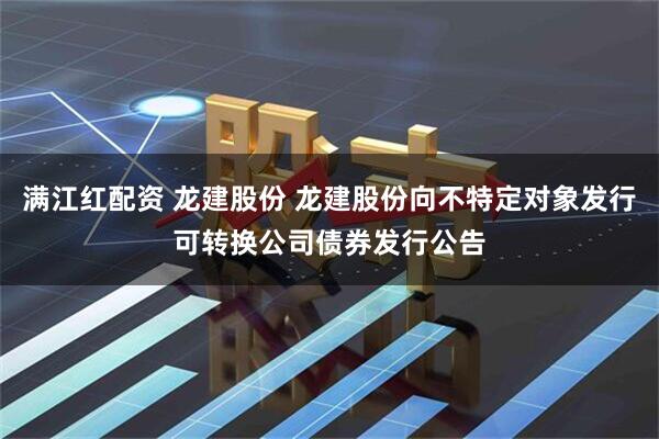 满江红配资 龙建股份 龙建股份向不特定对象发行可转换公司债券发行公告