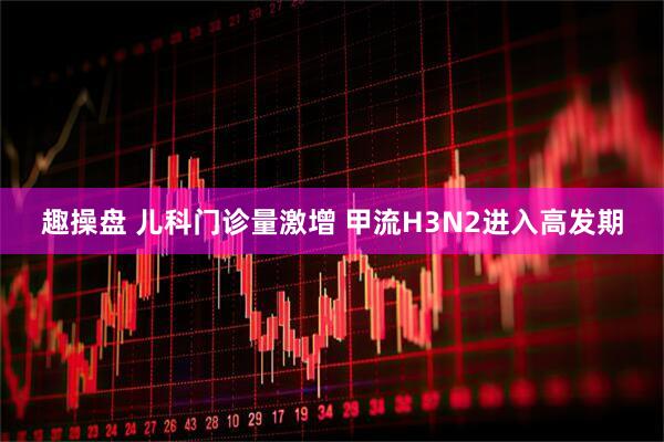 趣操盘 儿科门诊量激增 甲流H3N2进入高发期
