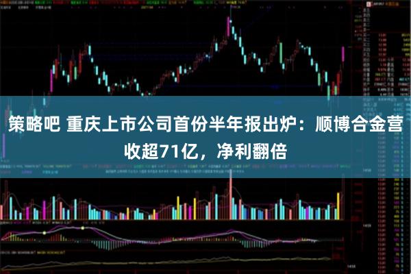 策略吧 重庆上市公司首份半年报出炉：顺博合金营收超71亿，净利翻倍